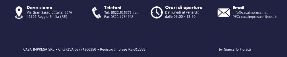 Email info@casaimpresa.net PEC: casaimpresasrl@pec.it Dove siamo Via Gran Sasso dItalia, 35/A 42122 Reggio Emilia (RE) Telefoni Tel. 0522.515371 r.a. Fax 0522.1754748 by Giancarlo Fioretti Orari di apertura Dal luned al venerd: dalle 09:00 - 12:30 CASA IMPRESA SRL  C.F./P.IVA 02774300350  Registro Imprese RE-312383